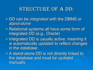 Structure of a DD: DD can be  integrated  with the DBMS or  stand-alone Relational systems all have some form of integrated DD (e.g., Oracle) Integrated DD is usually active, meaning it is automatically updated to reflect changes in the database A stand-alone DD is not directly linked to the database and must be updated manually 