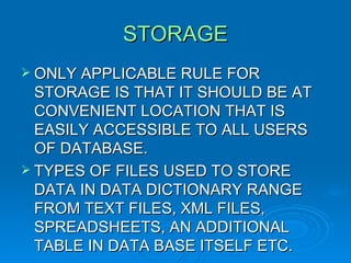 STORAGE ONLY APPLICABLE RULE FOR STORAGE IS THAT IT SHOULD BE AT CONVENIENT LOCATION THAT IS EASILY ACCESSIBLE TO ALL USERS OF DATABASE. TYPES OF FILES USED TO STORE DATA IN DATA DICTIONARY RANGE FROM TEXT FILES, XML FILES, SPREADSHEETS, AN ADDITIONAL TABLE IN DATA BASE ITSELF ETC. 