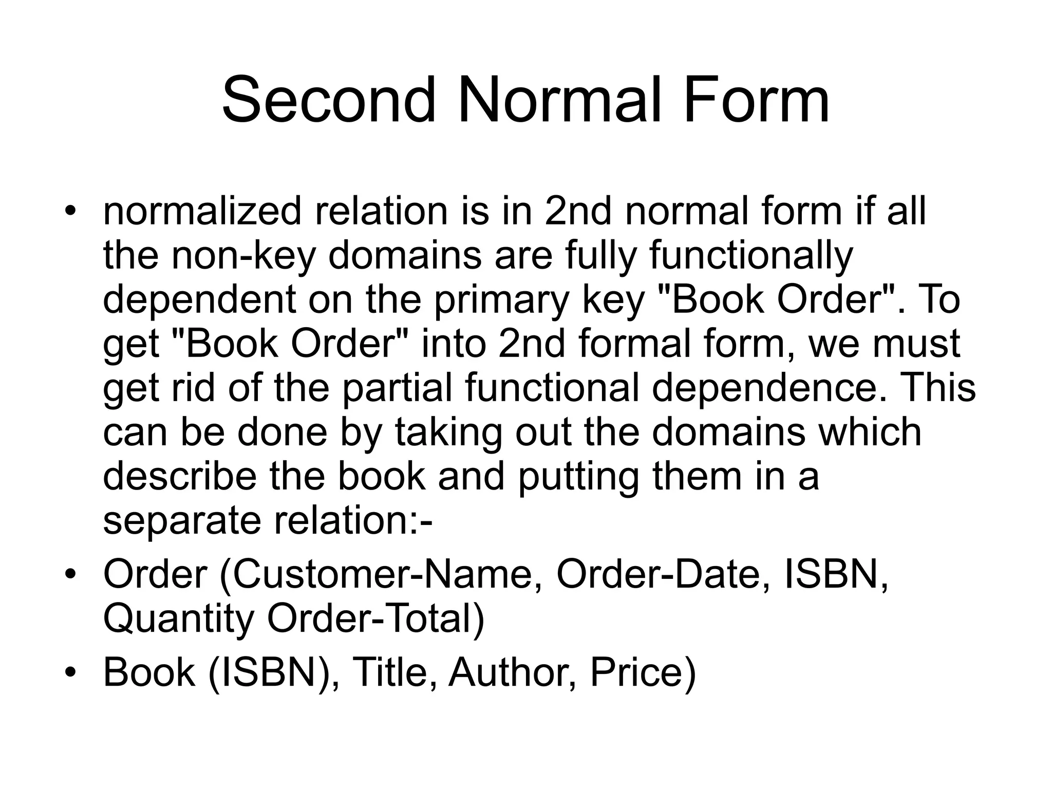 Second Normal Form
• normalized relation is in 2nd normal form if all
the non-key domains are fully functionally
dependent on the primary key "Book Order". To
get "Book Order" into 2nd formal form, we must
get rid of the partial functional dependence. This
can be done by taking out the domains which
describe the book and putting them in a
separate relation:-
• Order (Customer-Name, Order-Date, ISBN,
Quantity Order-Total)
• Book (ISBN), Title, Author, Price)
 