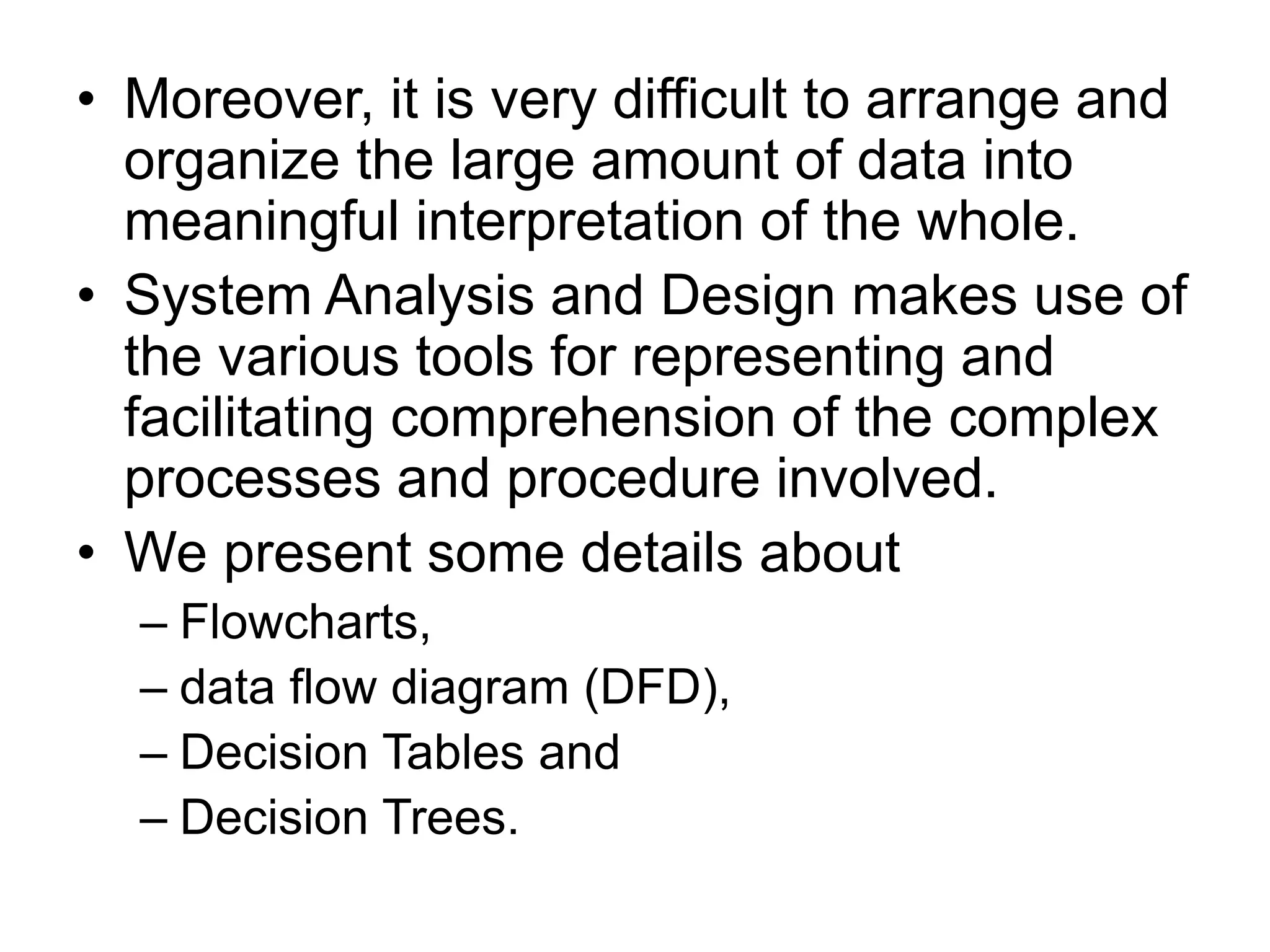 • Moreover, it is very difficult to arrange and
organize the large amount of data into
meaningful interpretation of the whole.
• System Analysis and Design makes use of
the various tools for representing and
facilitating comprehension of the complex
processes and procedure involved.
• We present some details about
– Flowcharts,
– data flow diagram (DFD),
– Decision Tables and
– Decision Trees.
 