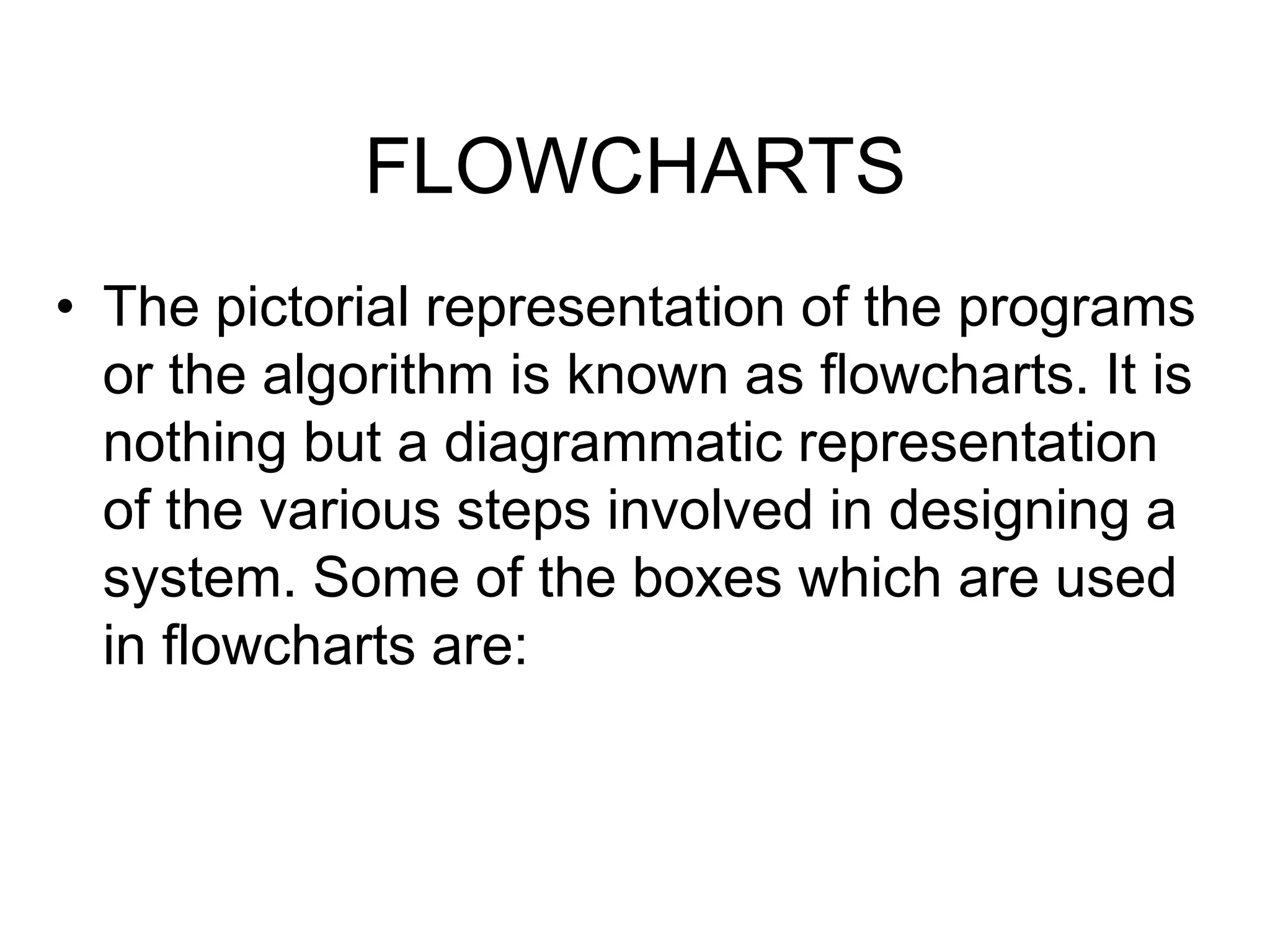 FLOWCHARTS
• The pictorial representation of the programs
or the algorithm is known as flowcharts. It is
nothing but a diagrammatic representation
of the various steps involved in designing a
system. Some of the boxes which are used
in flowcharts are:
 