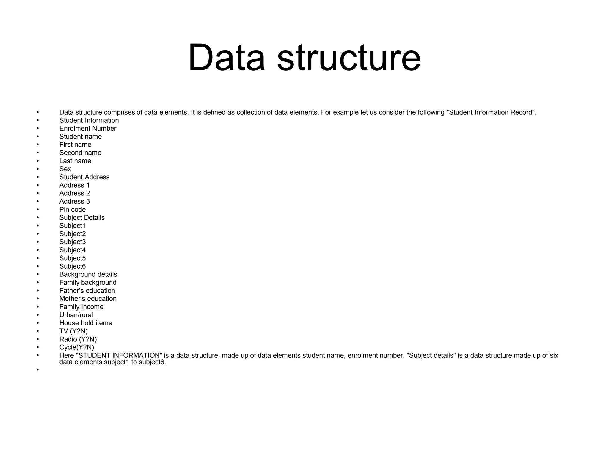 Data structure
• Data structure comprises of data elements. It is defined as collection of data elements. For example let us consider the following "Student Information Record".
• Student Information
• Enrolment Number
• Student name
• First name
• Second name
• Last name
• Sex
• Student Address
• Address 1
• Address 2
• Address 3
• Pin code
• Subject Details
• Subject1
• Subject2
• Subject3
• Subject4
• Subject5
• Subject6
• Background details
• Family background
• Father’s education
• Mother’s education
• Family Income
• Urban/rural
• House hold items
• TV (Y?N)
• Radio (Y?N)
• Cycle(Y?N)
• Here "STUDENT INFORMATION" is a data structure, made up of data elements student name, enrolment number. "Subject details" is a data structure made up of six
data elements subject1 to subject6.
•
 