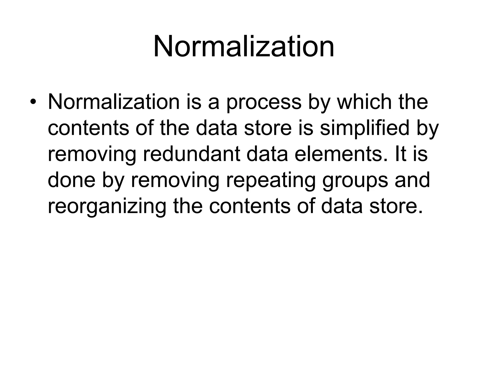 Normalization
• Normalization is a process by which the
contents of the data store is simplified by
removing redundant data elements. It is
done by removing repeating groups and
reorganizing the contents of data store.
 