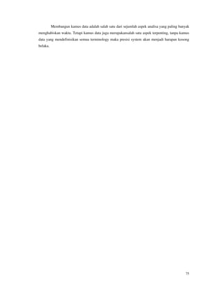 75
Membangun kamus data adalah salah satu dari sejumlah aspek analisa yang paling banyak
menghabiskan waktu. Tetapi kamus data juga merupakansalah satu aspek terpenting, tanpa kamus
data yang mendefinisikan semua terminology maka presisi system akan menjadi harapan kosong
belaka.
 