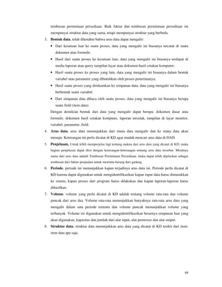 68
tembusan permintaan persediaan. Baik faktur dan tembusan permintaan persediaan ini
mempunyai struktur data yang sama, tetapi mempunyai struktur yang berbeda.
3. Bentuk data, telah diketahui bahwa arus data dapat mengalir:
• Dari kesatuan luar ke suatu proses, data yang mengalir ini biasanya tercatat di suatu
dokumen atau formulir.
• Hasil dari suatu proses ke kesatuan luar, data yang mengalir ini biasanya terdapat di
media laporan atau query tampilan layar atau dokumen hasil cetakan komputer;
• Hasil suatu proses ke proses yang lain, data yang mengalir ini biasanya dalam bentuk
variabel atau parameter yang dibutuhkan oleh proses penerimanya;
• Hasil suatu proses yang direkamkan ke simpanan data, data yang mengalir ini biasanya
berbentuk suatu variabel.
• Dari simpanan data dibaca oleh suatu proses, data yang mengalir ini biasanya berupa
suatu field (item data).
Dengan demikian bentuk dari data yang mengalir dapat berupa: dokumen dasar atau
formulir, dokumen hasil cetakan komputer, laporan tercetak, tampilan di layar monitor,
variabel, parameter, field.
4. Arus data, arus data menunjukkan dari mana data mengalir dan ke mana data akan
menuju. Keterangan ini perlu dicatat di KD agar mudah mencari arus data di DAD.
5. Penjelasan, Untuk lebih memperjelas lagi tentang makna dari arus data yang dicatat di KD, maka
bagian penjelasan dapat diisi dengan keterangan-keterangan tentang arus data tersebut. Misalnya
nama dari arus data adalah Tembusan Permintaan Persediaan, maka dapat lebih dijelaskan sebagai
tembusan dari faktur penjualan untuk meminta barang dari gudang.
6. Periode, periode ini menunjukkan kapan terjadinya arus data ini. Periode perlu dicatat di
KD karena dapat digunakan untuk mengidentifikasikan kapan input data harus dimasukkan
ke sistem, kapan proses dari program harus dilakukan dan kapan laporan-laporan harus
dihasilkan.
7. Volume, volume yang perlu dicatat di KD adalah tentang volume rata-rata dan volume
puncak dari arus daa. Volume rata-rata menunjukkan banyaknya rata-rata arus data yang
mengalir dalam satu periode tertentu dan volume puncak menunjukkan volume yang
terbanyak. Volume ini digunakan untuk mengidentifikasikan besarnya simpanan luar yang
akan digunakan, kapasitas dan jumlah dari alat input, alat pemroses dan alat output.
8. Struktur data, struktur data menunjukkan arus data yang dicatat di KD terdiri dari item-
item data apa saja.
 