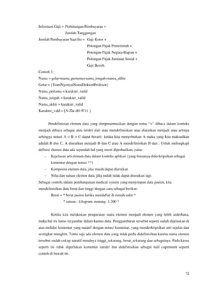 72
Informasi Gaji = Perhitungan Pembayaran +
Jumlah Tanggungan
Jumlah Pembayaran Saat Ini = Gaji Kotor +
Potongan Pajak Pemerintah +
Potongan Pajak Negara Bagian +
Potongan Pajak Jaminan Sosial +
Gaji Bersih
Contoh 3:
Nama = gelar+nama_pertama+nama_tengah+nama_akhir
Gelar = [Tuan|Nyonya|Nona|Doktor|Profesor]
Nama_pertama = karakter_valid
Nama_tengah = karakter_valid
Nama_akhir = karakter_valid
Karakter_vald = [A-Z|a-z|0-9|’|-| ]
Pendefinisian elemen data yang direpresentasikan dengan notas “=” dibaca dalam konteks
menjadi dibaca sebagai atau terdiri dari atau mendefinisikan atau diuraikan menjadi atau artinya
sehingga notasi A = B + C dapat berarti: ketika kita menyebutkan A maka yang kita maksudkan
adalah B dsn C, A diuraikan menjadi B dan C atau A mendefinisikan B dan . Untuk melengkapi
definisi elemen data ada sejumlah hal yang mesti diperhatikan, yaitu:
- Kejelasan arti elemen data dalam konteks aplikasi (yang biasanya dideskripsikan sebagai
komentar dengan notasi **)
- Komposisi elemen data, jika masih dapat diuraikan
- Nilai dan satuan elemen data, jika sudah tidak dapat diuraikan lagi.
Sebagai contoh, dalam pembangunan medical system yang menyimpan data pasien, kita
mendefinisikan data berat dan tinggi dengan cara sebagai berikut:
Berat = * berat pasien ketika mendaftar di rumah sakit *
* satuan : kilogram; rentang: 1-200 *
Ketika kita melakukan penguraian suatu elemen menjadi elemen yang lebih sederhana,
maka hal itu harus tergambar dalam kamus data. Penggambaran tersebut seperti sudah dijelaskan di
atas melalui komentar yang naratif dengan notasi komentar, yang mendeskripsikan arti sejelas dan
sesingkat mungkin. Tentu saja ada elemen data yang tidak perlu didefinisikan karena nama elemen
tersebut sudah cukup naratif misalnya tinggi_sekarang, berat_sekarang dan sebagainya. Pada kasus
seperti ini tidak diperlukan komentar naratif dan didefinisikan sebagai null copmment seperti
contoh di bawah ini.
 