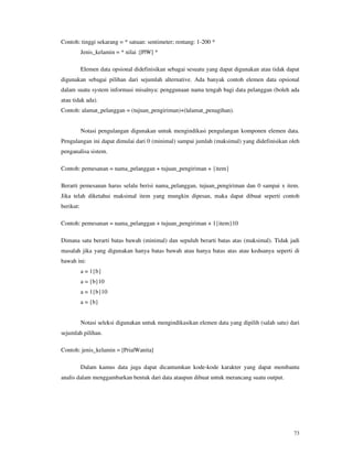73
Contoh: tinggi sekarang = * satuan: sentimeter; rentang: 1-200 *
Jenis_kelamin = * nilai :[P|W] *
Elemen data opsional didefinisikan sebagai sesuatu yang dapat digunakan atau tidak dapat
digunakan sebagai pilihan dari sejumlah alternative. Ada banyak contoh elemen data opsional
dalam suatu system informasi misalnya: penggunaan nama tengah bagi data pelanggan (boleh ada
atau tidak ada).
Contoh: alamat_pelanggan = (tujuan_pengiriman)+(|alamat_penagihan).
Notasi pengulangan digunakan untuk mengindikasi pengulangan komponen elemen data.
Pengulangan ini dapat dimulai dari 0 (minimal) sampai jumlah (maksimal) yang didefinisikan oleh
penganalisa sistem.
Contoh: pemesanan = nama_pelanggan + tujuan_pengiriman + {item}
Berarti pemesanan harus selalu berisi nama_pelanggan, tujuan_pengiriman dan 0 sampai x item.
Jika telah diketahui maksimal item yang mungkin dipesan, maka dapat dibuat seperti contoh
berikut:
Contoh: pemesanan = nama_pelanggan + tujuan_pengiriman + 1{item}10
Dimana satu berarti batas bawah (minimal) dan sepuluh berarti batas atas (maksimal). Tidak jadi
masalah jika yang digunakan hanya batas bawah atau hanya batas atas atau keduanya seperti di
bawah ini:
a = 1{b}
a = {b}10
a = 1{b}10
a = {b}
Notasi seleksi digunakan untuk mengindikasikan elemen data yang dipilih (salah satu) dari
sejumlah pilihan.
Contoh: jenis_kelamin = [Pria|Wanita]
Dalam kamus data juga dapat dicantumkan kode-kode karakter yang dapat membantu
analis dalam menggambarkan bentuk dari data ataupun dibuat untuk merancang suatu output.
 