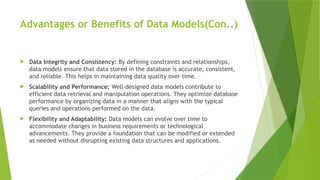 Advantages or Benefits of Data Models(Con..)
 Data Integrity and Consistency: By defining constraints and relationships,
data models ensure that data stored in the database is accurate, consistent,
and reliable. This helps in maintaining data quality over time.
 Scalability and Performance: Well-designed data models contribute to
efficient data retrieval and manipulation operations. They optimize database
performance by organizing data in a manner that aligns with the typical
queries and operations performed on the data.
 Flexibility and Adaptability: Data models can evolve over time to
accommodate changes in business requirements or technological
advancements. They provide a foundation that can be modified or extended
as needed without disrupting existing data structures and applications.
 