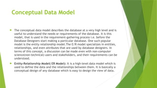 Conceptual Data Model
 The conceptual data model describes the database at a very high level and is
useful to understand the needs or requirements of the database. It is this
model, that is used in the requirement-gathering process i.e. before the
Database Designers start making a particular database. One such popular
model is the entity relationship model.The E/R model specializes in entities,
relationships, and even attributes that are used by database designers. In
terms of this concept, a discussion can be made even with non-computer
science(non-technical) users and stakeholders, and their requirements can be
understood.
 Entity-Relationship Model( ER Model): It is a high-level data model which is
used to define the data and the relationships between them. It is basically a
conceptual design of any database which is easy to design the view of data.
 