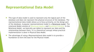 Representational Data Model
 This type of data model is used to represent only the logical part of the
database and does not represent the physical structure of the database. The
representational data model allows us to focus primarily, on the design part
of the database. A popular representational model is a Relational model. The
relational Model consists of Relational Algebra and Relational Calculus. In the
Relational Model, we basically use tables to represent our data and the
relationships between them. It is a theoretical concept whose practical
implementation is done in Physical Data Model.
 The advantage of using a Representational data model is to provide a
foundation to form the base for the Physical model.
 