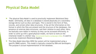 Physical Data Model
 The physical Data Model is used to practically implement Relational Data
Model. Ultimately, all data in a database is stored physically on a secondary
storage device such as discs and tapes. This is stored in the form of files,
records, and certain other data structures. It has all the information on the
format in which the files are present and the structure of the databases, the
presence of external data structures, and their relation to each other. Here,
we basically save tables in memory so they can be accessed efficiently. In
order to come up with a good physical model, we have to work on the
relational model in a better way. Structured Query Language (SQL) is used to
practically implement Relational Algebra.
 This Data Model describes HOW the system will be implemented using a
specific DBMS system. This model is typically created by DBA and developers.
The purpose is actual implementation of the database.
 