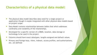 Characteristics of a physical data model:
 The physical data model describes data need for a single project or
application though it maybe integrated with other physical data models based
on project scope.
 Data Model contains relationships between tables that which addresses
cardinality and nullability of the relationships.
 Developed for a specific version of a DBMS, location, data storage or
technology to be used in the project.
 Columns should have exact datatypes, lengths assigned and default values.
 Primary and Foreign keys, views, indexes, access profiles, and authorizations,
etc. are defined
 