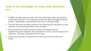 Some of the advantages of using a data dictionary
are:
 In DBMS, the data model provides very little information about the database,
so the data dictionary is very important to get the right knowledge about the
entities, relationships, and attributes that exist in the data model.
 The data dictionary provides consistency by reducing data redundancy in data
collection and use among different team members.
 Data dictionaries provide structured analysis and design tools by
implementing data standards. Data standards are sets of rules that govern the
collection, recording, and presentation of data.
 Using a data dictionary helps define the naming convention used in the
model.
 