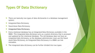 Types Of Data Dictionary
 There are basically two types of data dictionaries in a database management
system:
 Integrated Data Dictionary
 Stand Alone Data Dictionary
 Integrated Data Dictionary
 Every relational database has an Integrated Data Dictionary available in the
DBMS. This integrated data dictionary acts as a system directory that is accessed
and updated by the relational database. The old database does not have an
integrated data dictionary, so the database administrator must use the Stand
Alone Data Dictionary. An Integrated Data Dictionary in a DBMS can link
metadata.
 The integrated data dictionary can be further divided into two types:
 
