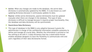  Active: When any changes are made to the database, the active data
dictionary is automatically updated by the DBMS. It is also known as a self-
updating dictionary because it continuously updates its data.
 Passive: Unlike active dictionaries, passive dictionaries must be updated
manually when there are changes in the database. This type of data
dictionary is difficult to manage because it requires proper functionality. Else,
the database and data dictionary will be synchronized.
 Stand Alone Data Dictionary
 This type of database in the DBMS is very adaptive because it grants the
administrator in charge of the confidential information complete autonomy to
define and manage all crucial data. Whether the information is printed or not
has nothing to do with it. A data dictionary that has a stand-alone format
enables database designers to have the flexibility to communicate with end
users regardless of their data dictionaries format.
 