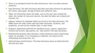  There is no standard format for data dictionaries. Here are some common
elements:
 Data Elements: The data dictionary describes each data element by specifying
the names, data types, storage formats and validation rules.
 Table: All information about the table, such as the user who created the
table, the number of rows and columns, the date the table was created and
entered, etc.
 Indexes: Indexes for database tables are stored in the data dictionary. The
DBMS stores the index name used and index attributes, locations, and
properties, as well as the creation date, in each index.
 Programs: Applications defined for database access, reports, application
formats and screens, SQL queries, etc. also stored in the data dictionary.
 Relationships between data elements: A data dictionary stores relationship
types; for example, if it is mandatory or optional, the nature of the
relationship and connection, etc.
 Administration and End Users: The data dictionary stores all administrative
and end user data.
 