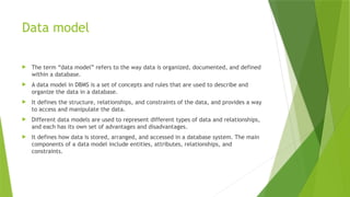 Data model
 The term “data model” refers to the way data is organized, documented, and defined
within a database.
 A data model in DBMS is a set of concepts and rules that are used to describe and
organize the data in a database.
 It defines the structure, relationships, and constraints of the data, and provides a way
to access and manipulate the data.
 Different data models are used to represent different types of data and relationships,
and each has its own set of advantages and disadvantages.
 It defines how data is stored, arranged, and accessed in a database system. The main
components of a data model include entities, attributes, relationships, and
constraints.
 