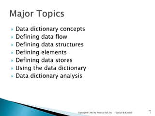  Data dictionary concepts
 Defining data flow
 Defining data structures
 Defining elements
 Defining data stores
 Using the data dictionary
 Data dictionary analysis
Kendall & KendallCopyright © 2002 by Prentice Hall, Inc.
10-
2
 