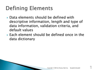  Data elements should be defined with
descriptive information, length and type of
data information, validation criteria, and
default values
 Each element should be defined once in the
data dictionary
Kendall & KendallCopyright © 2002 by Prentice Hall, Inc.
10-
21
 