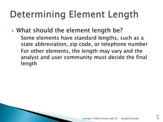  What should the element length be?
◦ Some elements have standard lengths, such as a
state abbreviation, zip code, or telephone number
◦ For other elements, the length may vary and the
analyst and user community must decide the final
length
Kendall & KendallCopyright © 2002 by Prentice Hall, Inc.
10-
26
 