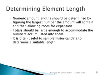 ◦ Numeric amount lengths should be determined by
figuring the largest number the amount will contain
and then allowing room for expansion
◦ Totals should be large enough to accommodate the
numbers accumulated into them
◦ It is often useful to sample historical data to
determine a suitable length
Kendall & KendallCopyright © 2002 by Prentice Hall, Inc.
10-
27
 