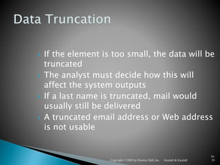 Kendall & KendallCopyright © 2002 by Prentice Hall, Inc.
10-
29
 If the element is too small, the data will be
truncated
 The analyst must decide how this will
affect the system outputs
 If a last name is truncated, mail would
usually still be delivered
 A truncated email address or Web address
is not usable
 