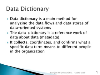  Data dictionary is a main method for
analyzing the data flows and data stores of
data-oriented systems
 The data dictionary is a reference work of
data about data (metadata)
 It collects, coordinates, and confirms what a
specific data term means to different people
in the organization
Kendall & KendallCopyright © 2002 by Prentice Hall, Inc.
10-
3
 