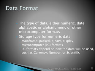 Kendall & KendallCopyright © 2002 by Prentice Hall, Inc.
10-
30
 The type of data, either numeric, date,
alphabetic or alphanumeric or other
microcomputer formats
 Storage type for numeric data
◦ Mainframe: packed, binary, display
◦ Microcomputer (PC) formats
◦ PC formats depend on how the data will be used,
such as Currency, Number, or Scientific
 