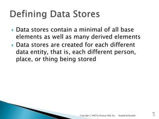  Data stores contain a minimal of all base
elements as well as many derived elements
 Data stores are created for each different
data entity, that is, each different person,
place, or thing being stored
Kendall & KendallCopyright © 2002 by Prentice Hall, Inc.
10-
37
 