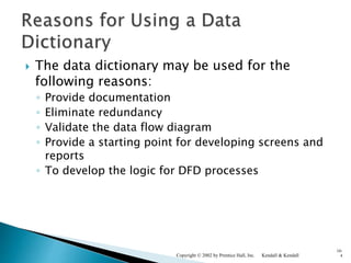  The data dictionary may be used for the
following reasons:
◦ Provide documentation
◦ Eliminate redundancy
◦ Validate the data flow diagram
◦ Provide a starting point for developing screens and
reports
◦ To develop the logic for DFD processes
Kendall & KendallCopyright © 2002 by Prentice Hall, Inc.
10-
4
 