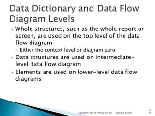  Whole structures, such as the whole report or
screen, are used on the top level of the data
flow diagram
◦ Either the context level or diagram zero
 Data structures are used on intermediate-
level data flow diagram
 Elements are used on lower-level data flow
diagrams
Kendall & KendallCopyright © 2002 by Prentice Hall, Inc.
10-
46
 