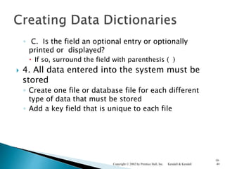 ◦ C. Is the field an optional entry or optionally
printed or displayed?
 If so, surround the field with parenthesis ( )
 4. All data entered into the system must be
stored
◦ Create one file or database file for each different
type of data that must be stored
◦ Add a key field that is unique to each file
Kendall & KendallCopyright © 2002 by Prentice Hall, Inc.
10-
49
 
