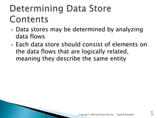 Data stores may be determined by analyzing
data flows
 Each data store should consist of elements on
the data flows that are logically related,
meaning they describe the same entity
Kendall & KendallCopyright © 2002 by Prentice Hall, Inc.
10-
50
 