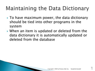  To have maximum power, the data dictionary
should be tied into other programs in the
system
 When an item is updated or deleted from the
data dictionary it is automatically updated or
deleted from the database
Kendall & KendallCopyright © 2002 by Prentice Hall, Inc.
10-
51
 