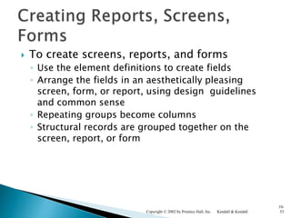  To create screens, reports, and forms
◦ Use the element definitions to create fields
◦ Arrange the fields in an aesthetically pleasing
screen, form, or report, using design guidelines
and common sense
◦ Repeating groups become columns
◦ Structural records are grouped together on the
screen, report, or form
Kendall & KendallCopyright © 2002 by Prentice Hall, Inc.
10-
53
 