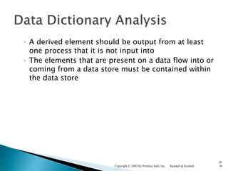 ◦ A derived element should be output from at least
one process that it is not input into
◦ The elements that are present on a data flow into or
coming from a data store must be contained within
the data store
Kendall & KendallCopyright © 2002 by Prentice Hall, Inc.
10-
56
 