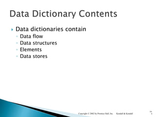  Data dictionaries contain
◦ Data flow
◦ Data structures
◦ Elements
◦ Data stores
Kendall & KendallCopyright © 2002 by Prentice Hall, Inc.
10-
6
 