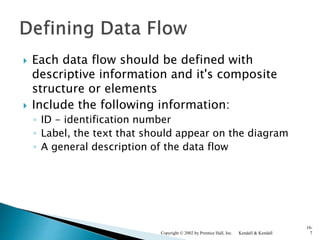  Each data flow should be defined with
descriptive information and it's composite
structure or elements
 Include the following information:
◦ ID - identification number
◦ Label, the text that should appear on the diagram
◦ A general description of the data flow
Kendall & KendallCopyright © 2002 by Prentice Hall, Inc.
10-
7
 