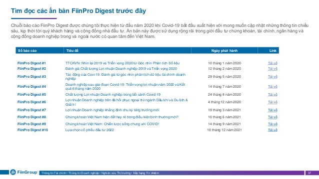 Thông tin Tài chính • Thông tin Doanh nghiệp • Nghiên cứu Thị trường • Xếp hạng Tín nhiệm 37
Tìm đọc các ấn bản FiinPro Digest trước đây
Chuỗi báo cáo FiinPro Digest được chúng tôi thực hiện từ đầu năm 2020 khi Covid-19 bắt đầu xuất hiện với mong muốn cập nhật những thông tin chiều
sâu, kịp thời tới quý khách hàng và cộng đồng nhà đầu tư. Ấn bản này được sử dụng rộng rãi trong giới đầu tư chứng khoán, tài chính, ngân hàng và
cộng đồng doanh nghiệp trong và ngoài nước có quan tâm đến Việt Nam.
Số báo cáo Tiêu đề Ngày phát hành Link
FiinPro Digest #1 TTCKVN: Nhìn lại 2019 và Triển vọng 2020 từ Góc nhìn Phân tích Số liệu 10 tháng 1 năm 2020 Tải về
FiinPro Digest #2 Đánh giá Chất lượng Lợi nhuận Doanh nghiệp 2019 và Triển vọng 2020 12 tháng 2 năm 2020 Tải về
FiinPro Digest #3
Tác động của Covi-19: Đánh giá từ góc nhìn phân tích dữ liệu tài chính doanh
nghiệp
29 tháng 5 năm 2020 Tải về
FiinPro Digest #4
Doanh nghiệp sau giai đoạn Covid-19: Triển vọng lợi nhuận năm 2020 và Kết
quả 6 tháng năm 2020
14 tháng 7 năm 2020 Tải về
FiinPro Digest #5 Chất lượng Lợi nhuận Doanh nghiệp trong bối cảnh Covid-19 24 tháng 8 năm 2020 Tải về
FiinPro Digest #6
Lợi nhuận Doanh nghiệp trên đà hồi phục ngoại trừ ngành Dầu khí và Du lịch &
Giải trí
4 tháng 12 năm 2020 Tải về
FiinPro Digest #7 Lợi nhuận Doanh nghiệp khẳng định chu kỳ tăng trưởng mới 19 tháng 3 năm 2021 Tải về
FiinPro Digest #8 Chứng khoán Việt Nam hiện đắt hay rẻ trong điều kiện bình thường mới? 10 tháng 6 năm 2021 Tải về
FiinPro Digest #9 Chứng khoán Việt Nam: Chiến lược sống chung với COVID! 14 tháng 9 năm 2021 Tải về
FiinPro Digest #10 Lựa chọn cổ phiếu đầu tư 2022 10 tháng 12 năm 2021 Tải về
 