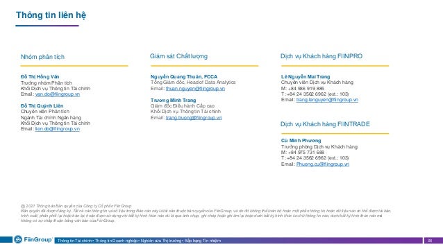Thông tin Tài chính • Thông tin Doanh nghiệp • Nghiên cứu Thị trường • Xếp hạng Tín nhiệm 38
Thông tin liên hệ
Đỗ Thị Hồng Vân
Trưởng nhóm Phân tích
Khối Dịch vụ Thông tin Tài chính
Email: van.do@fiingroup.vn
Đỗ Thị Quỳnh Liên
Chuyên viên Phân tích
Ngành Tài chính Ngân hàng
Khối Dịch vụ Thông tin Tài chính
Email: lien.do@fiingroup.vn
Nguyễn Quang Thuân, FCCA
Tổng Giám đốc, Head of Data Analytics
Email: thuan.nguyen@fiingroup.vn
Trương Minh Trang
Giám đốc Điều hành Cấp cao
Khối Dịch vụ Thông tin Tài chính
Email: trang.truong@fiingroup.vn
Nhóm phân tích Giám sát Chất lượng
@ 2021 Thông báo Bản quyền của Công ty Cổ phần FiinGroup
Bản quyền đã được đăng ký. Tất cả các thông tin và số liệu trong Báo cáo này là tài sản thuộc bản quyền của FiinGroup, và do đó không thể toàn bộ hoặc một phần thông tin hoặc dữ liệu nào có thể được tái bản,
trích xuất, phân phối lại hoặc bán lại; hoặc được sử dụng với bất kỳ hình thức nào dù là qua ảnh chụp, ghi chép hoặc ghi âm lại hoặc dưới bất kỳ hình thức lưu trữ thông tin nào, dưới bất kỳ hình thức nào mà
không có sự chấp thuận bằng văn bản của FiinGroup.
Lê Nguyễn Mai Trang
Chuyên viên Dịch vụ Khách hàng
M: +84 936 919 885
T: +84 24 3562 6962 (ext.: 103)
Email: trang.lenguyen@fiingroup.vn
Dịch vụ Khách hàng FIINPRO
Cù Minh Phương
Trưởng phòng Dịch vụ Khách hàng
M: +84 975 731 688
T: +84 24 3562 6962 (ext.: 103)
Email: Phuong.cu@fiingroup.vn
Dịch vụ Khách hàng FIINTRADE
 