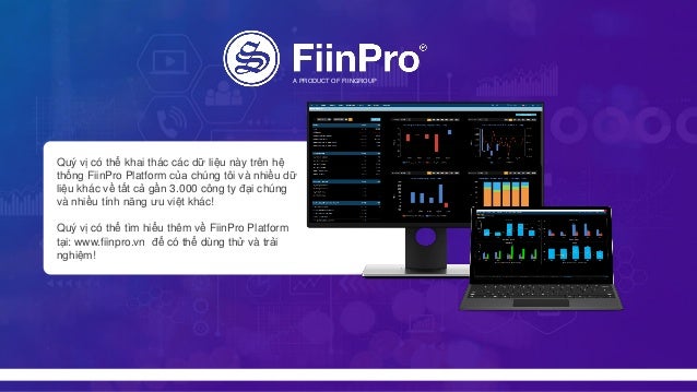 Quý vị có thể khai thác các dữ liệu này trên hệ
thống FiinPro Platform của chúng tôi và nhiều dữ
liệu khác về tất cả gần 3.000 công ty đại chúng
và nhiều tính năng ưu việt khác!
Quý vị có thể tìm hiểu thêm về FiinPro Platform
tại: www.fiinpro.vn để có thể dùng thử và trải
nghiệm!
A PRODUCT OF FIINGROUP
 