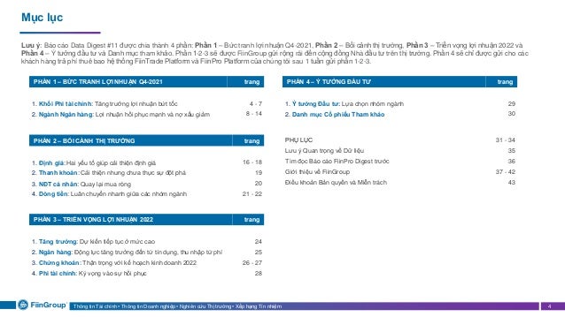 Thông tin Tài chính • Thông tin Doanh nghiệp • Nghiên cứu Thị trường • Xếp hạng Tín nhiệm 4
Mục lục
PHẦN 1 – BỨC TRANH LỢI NHUẬN Q4-2021 trang
1. Khối Phi tài chính: Tăng trưởng lợi nhuận bứt tốc 4 - 7
2. Ngành Ngân hàng: Lợi nhuận hồi phục mạnh và nợ xấu giảm 8 - 14
PHẦN 4 – Ý TƯỞNG ĐẦU TƯ trang
1. Ý tưởng Đầu tư: Lựa chọn nhóm ngành 29
2. Danh mục Cổ phiếu Tham khảo 30
Lưu ý: Báo cáo Data Digest #11 được chia thành 4 phần: Phần 1 – Bức tranh lợi nhuận Q4-2021, Phần 2 – Bối cảnh thị trường, Phần 3 – Triển vọng lợi nhuận 2022 và
Phần 4 – Ý tưởng đầu tư và Danh mục tham khảo. Phần 1-2-3 sẽ được FiinGroup gửi rộng rãi đến cộng đồng Nhà đầu tư trên thị trường. Phần 4 sẽ chỉ được gửi cho các
khách hàng trả phí thuê bao hệ thống FiinTrade Platform và FiinPro Platform của chúng tôi sau 1 tuần gửi phần 1-2-3.
PHẦN 2 – BỐI CẢNH THỊ TRƯỜNG trang
1. Định giá: Hai yếu tố giúp cải thiện định giá 16 - 18
2. Thanh khoản: Cải thiện nhưng chưa thực sự đột phá 19
3. NĐT cá nhân: Quay lại mua ròng 20
4. Dòng tiền: Luân chuyển nhanh giữa các nhóm ngành 21 - 22
PHẦN 3 – TRIỂN VỌNG LỢI NHUẬN 2022 trang
1. Tăng trưởng: Dự kiến tiếp tục ở mức cao 24
2. Ngân hàng: Động lực tăng trưởng đến từ tín dụng, thu nhập từ phí 25
3. Chứng khoán: Thận trọng với kế hoạch kinh doanh 2022 26 - 27
4. Phi tài chính: Kỳ vọng vào sự hồi phục 28
PHỤ LỤC 31 - 34
Lưu ý Quan trọng về Dữ liệu 35
Tìm đọc Báo cáo FiinPro Digest trước 36
Giới thiệu về FiinGroup 37 - 42
Điều khoản Bản quyền và Miễn trách 43
 