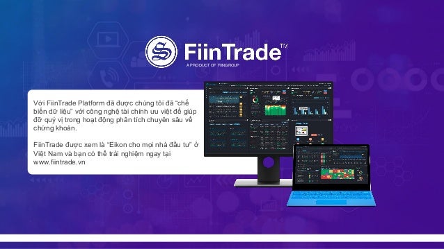 A PRODUCT OF FIINGROUP
Với FiinTrade Platform đã được chúng tôi đã “chế
biến dữ liệu” với công nghệ tài chính ưu việt để giúp
đỡ quý vị trong hoạt động phân tích chuyên sâu về
chứng khoán.
FiinTrade được xem là “Eikon cho mọi nhà đầu tư” ở
Việt Nam và bạn có thể trải nghiệm ngay tại
www.fiintrade.vn
 