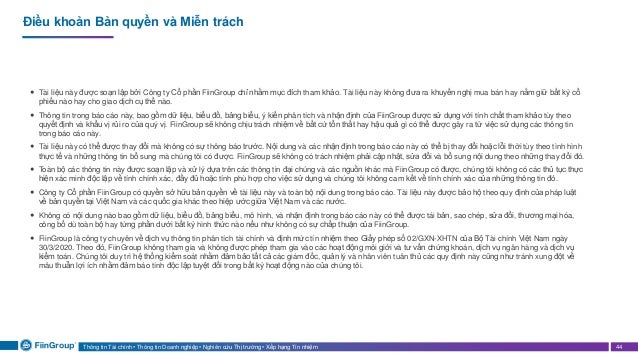 Thông tin Tài chính • Thông tin Doanh nghiệp • Nghiên cứu Thị trường • Xếp hạng Tín nhiệm 44
Điều khoản Bản quyền và Miễn trách
 Tài liệu này được soạn lập bởi Công ty Cổ phần FiinGroup chỉ nhằm mục đích tham khảo. Tài liệu này không đưa ra khuyến nghị mua bán hay nắm giữ bất kỳ cổ
phiếu nào hay cho giao dịch cụ thể nào.
 Thông tin trong báo cáo này, bao gồm dữ liệu, biểu đồ, bảng biểu, ý kiến phân tích và nhận định của FiinGroup được sử dụng với tính chất tham khảo tùy theo
quyết định và khẩu vị rủi ro của quý vị. FiinGroup sẽ không chịu trách nhiệm về bất cứ tổn thất hay hậu quả gì có thể được gây ra từ việc sử dụng các thông tin
trong báo cáo này.
 Tài liệu này có thể được thay đổi mà không có sự thông báo trước. Nội dung và các nhận định trong báo cáo này có thể bị thay đổi hoặc lỗi thời tùy theo tình hình
thực tế và những thông tin bổ sung mà chúng tôi có được. FiinGroup sẽ không có trách nhiệm phải cập nhật, sửa đổi và bổ sung nội dung theo những thay đổi đó.
 Toàn bộ các thông tin này được soạn lập và xử lý dựa trên các thông tin đại chúng và các nguồn khác mà FiinGroup có được, chúng tôi không có các thủ tục thực
hiện xác minh độc lập về tính chính xác, đầy đủ hoặc tính phù hợp cho việc sử dụng và chúng tôi không cam kết về tính chính xác của những thông tin đó.
 Công ty Cổ phần FiinGroup có quyền sở hữu bản quyền về tài liệu này và toàn bộ nội dung trong báo cáo. Tài liệu này được bảo hộ theo quy định của pháp luật
về bản quyền tại Việt Nam và các quốc gia khác theo hiệp ước giữa Việt Nam và các nước.
 Không có nội dung nào bao gồm dữ liệu, biểu đồ, bảng biểu, mô hình, và nhận định trong báo cáo này có thể được tái bản, sao chép, sửa đổi, thương mại hóa,
công bố dù toàn bộ hay từng phần dưới bất kỳ hình thức nào nếu như không có sự chấp thuận của FiinGroup.
 FiinGroup là công ty chuyên về dịch vụ thông tin phân tích tài chính và định mức tín nhiệm theo Giấy phép số 02/GXN-XHTN của Bộ Tài chính Việt Nam ngày
30/3/2020. Theo đó, FiinGroup không tham gia và không được phép tham gia vào các hoạt động môi giới và tư vấn chứng khoán, dịch vụ ngân hàng và dịch vụ
kiểm toán. Chúng tôi duy trì hệ thống kiểm soát nhằm đảm bảo tất cả các giám đốc, quản lý và nhân viên tuân thủ các quy định này cũng như tránh xung đột về
mâu thuẫn lợi ích nhằm đảm báo tính độc lập tuyệt đối trong bất kỳ hoạt động nào của chúng tôi.
 