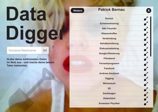 Patrick Bernau
Vorname Nachname
Grabe deine schlimmsten Daten
im Netz aus - und mache deine besten
Taten bekannter.
GO
Data
Digger
Schach
Schwimmtraining
Alte Freundin
Klassentreffen
Verabredung
Gehaltserhöhung
Diskussiosbeitrag
Google-Otimierung
Filmabend
Fernsehprogramm
Facebook
Andreas Kaubisch
Tagging
Wörterbuch
5G
Zweitwagen
Zieleinfahrt
Schweizer Physiker
Weitere x
 