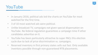 YouTube
11
• In January 2016, political ads led the charts on YouTube for most
watched for the first time.
• 3 of 10 most watched ads were political.
• Unlike broadcast TV, campaigns not given special dispensation on
YouTube. No federal regulation guarantees a campaign time if other
candidates advertise on it.
• YouTube has been particularly attractive to super PACs this election
cycle due to lack of price discrimination vs. campaigns.
• Reserved inventory in first primary states sells out fast. Only available
inventory possible through non-guaranteed RTB placements.
 