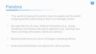 Pandora
12
• “The world of playing the perfect music to people and the world
of playing perfect advertising to them are strikingly similar.”
• Zip code data for all users. Political inclinations (e.g., strong
republican) and Nielsen-like demo segments (e.g., working class
moms; hunting enthusiasts; hybrid car owners).
• Musical preferences as a form of shopper marketing affinity
• Audio channel/interface not optimal for call-to-actions
 