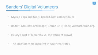 Sanders’ Digital Volunteers
18
• Myriad apps and tools: Bernkit.com compendium
• Reddit; Ground Control app; Bernie BNB; Slack; voteforbernie.org.
• Hillary’s cost of hierarchy vs. the efficient crowd
• The limits become manifest in southern states
 