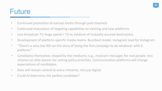 Future
21
• Continued promotion of earned media through paid channels
• Continued maturation of targeting capabilities on existing and new platforms
• Less broadcast TV. Huge spend = TV as medium of mutually assured destruction.
• Development of platform-specific media teams. Buzzfeed model. Instagram lead for Instagram.
• “There’s a very low ROI on the story of being the first campaign to do whatever with X
platform.”
• Candidates themselves shaped by the mediums; e.g., resonant messages for real people; less
reliance on elite donors for setting policy priorities. Communication platforms will change
expectations of candidates.
• Data will remain central to every initiative, not just digital.
• Could AI determine the perfect candidate?
 