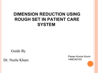 DIMENSION REDUCTION USING
ROUGH SET IN PATIENT CARE
SYSTEM
Guide By
Dr. Neelu Khare
Pawan Kumar Kurmi
14MCA0103
 
